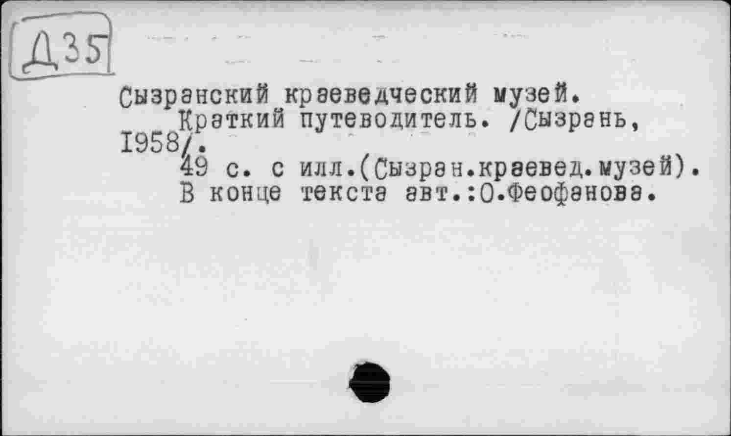 ﻿[Ж. ~
Сызранский краеведческий музей.
Краткий путеводитель. /Сызрань, 1958/.
49 с. с илл.(Сызран.краевед.музей).
В конце текста авт.:0.Феофанова.